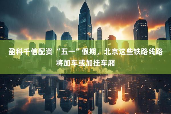 盈科千信配资 “五一”假期，北京这些铁路线路将加车或加挂车厢