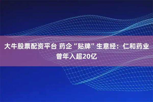 大牛股票配资平台 药企“贴牌”生意经：仁和药业曾年入超20亿