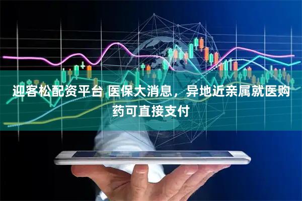 迎客松配资平台 医保大消息，异地近亲属就医购药可直接支付